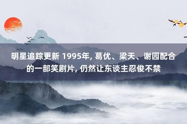 明星追踪更新 1995年, 葛优、梁天、谢园配合的一部笑剧片, 仍然让东谈主忍俊不禁