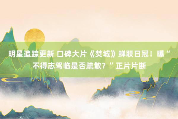 明星追踪更新 口碑大片《焚城》蝉联日冠！曝“不得志驾临是否疏散？”正片片断