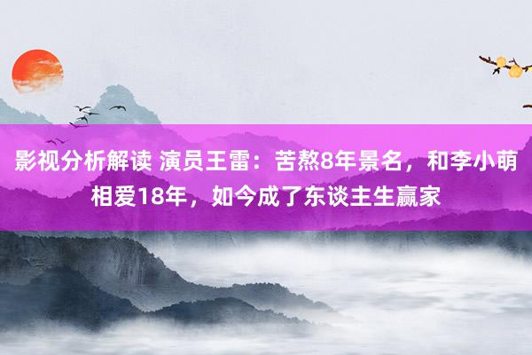 影视分析解读 演员王雷：苦熬8年景名，和李小萌相爱18年，如今成了东谈主生赢家