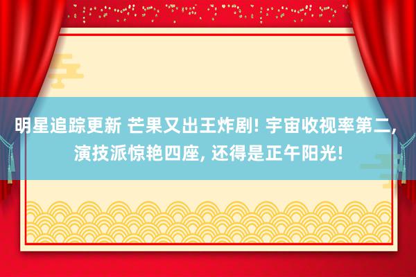 明星追踪更新 芒果又出王炸剧! 宇宙收视率第二, 演技派惊艳四座, 还得是正午阳光!