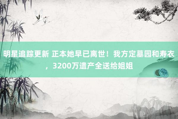 明星追踪更新 正本她早已离世！我方定墓园和寿衣，3200万遗产全送给姐姐