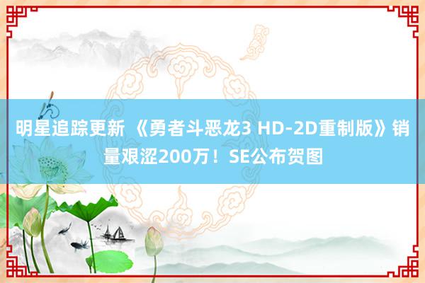 明星追踪更新 《勇者斗恶龙3 HD-2D重制版》销量艰涩200万！SE公布贺图