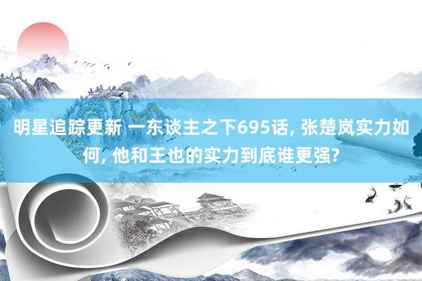 明星追踪更新 一东谈主之下695话, 张楚岚实力如何, 他和王也的实力到底谁更强?