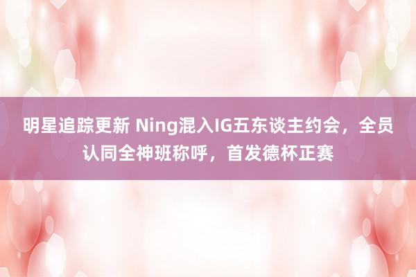 明星追踪更新 Ning混入IG五东谈主约会，全员认同全神班称呼，首发德杯正赛