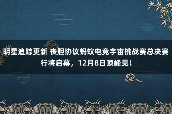 明星追踪更新 丧胆协议蚂蚁电竞宇宙挑战赛总决赛行将启幕，12月8日顶峰见！