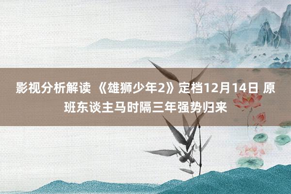 影视分析解读 《雄狮少年2》定档12月14日 原班东谈主马时隔三年强势归来