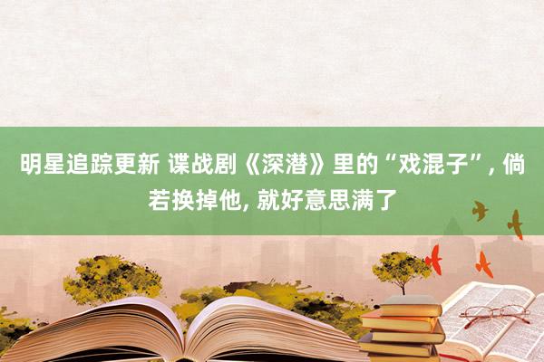 明星追踪更新 谍战剧《深潜》里的“戏混子”, 倘若换掉他, 就好意思满了