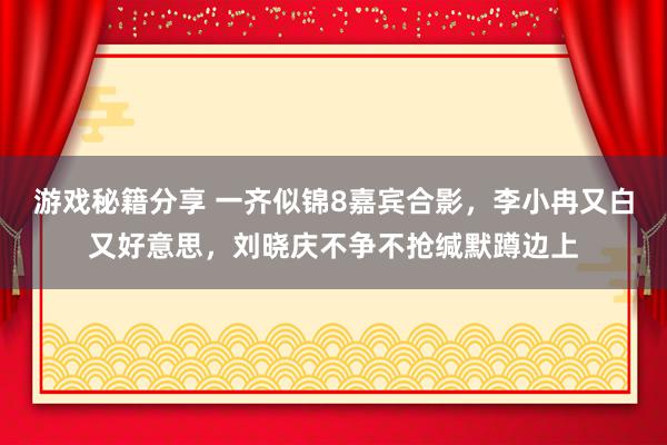 游戏秘籍分享 一齐似锦8嘉宾合影，李小冉又白又好意思，刘晓庆不争不抢缄默蹲边上