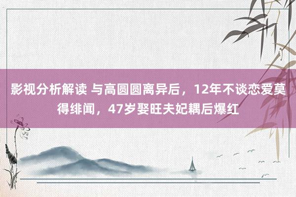 影视分析解读 与高圆圆离异后，12年不谈恋爱莫得绯闻，47岁娶旺夫妃耦后爆红