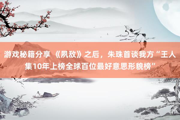 游戏秘籍分享 《夙敌》之后，朱珠首谈我方“王人集10年上榜全球百位最好意思形貌榜”