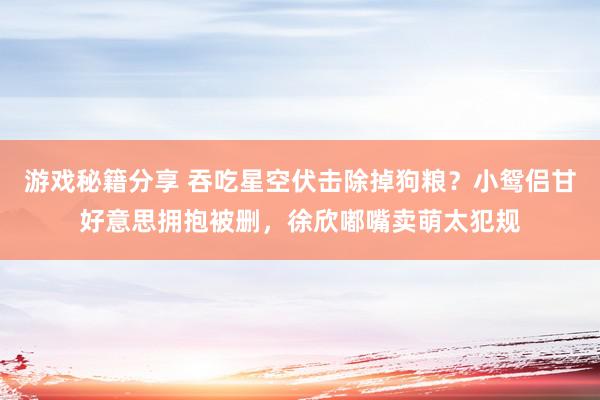 游戏秘籍分享 吞吃星空伏击除掉狗粮？小鸳侣甘好意思拥抱被删，徐欣嘟嘴卖萌太犯规