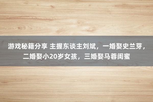 游戏秘籍分享 主握东谈主刘斌，一婚娶史兰芽，二婚娶小20岁女孩，三婚娶马蓉闺蜜