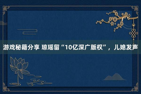 游戏秘籍分享 琼瑶留“10亿深广版权”，儿媳发声