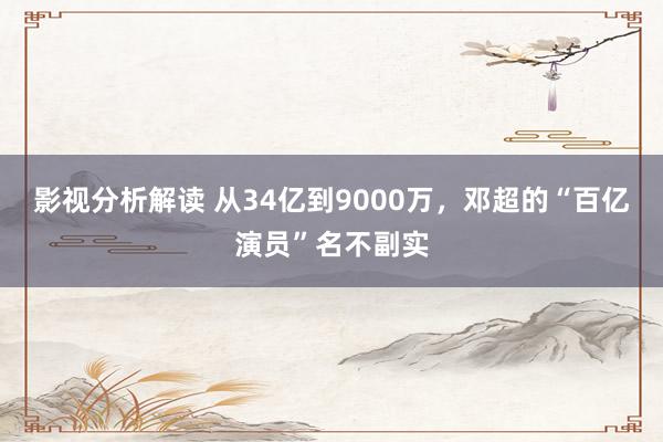 影视分析解读 从34亿到9000万，邓超的“百亿演员”名不副实