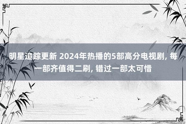 明星追踪更新 2024年热播的5部高分电视剧, 每一部齐值得二刷, 错过一部太可惜