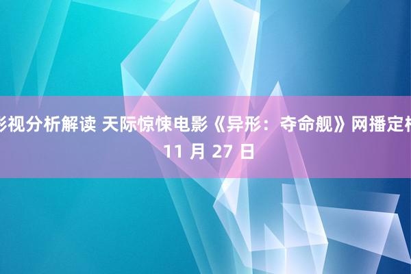 影视分析解读 天际惊悚电影《异形：夺命舰》网播定档 11 月 27 日