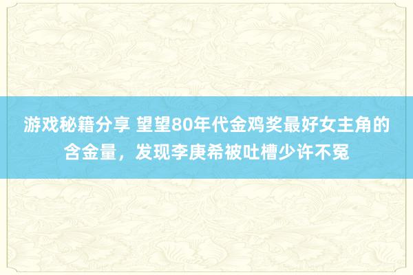 游戏秘籍分享 望望80年代金鸡奖最好女主角的含金量，发现李庚希被吐槽少许不冤