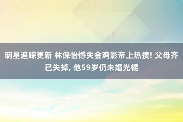 明星追踪更新 林保怡憾失金鸡影帝上热搜! 父母齐已失掉, 他59岁仍未婚光棍