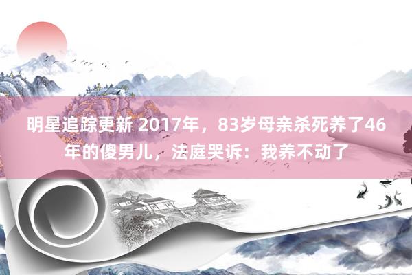 明星追踪更新 2017年，83岁母亲杀死养了46年的傻男儿，法庭哭诉：我养不动了