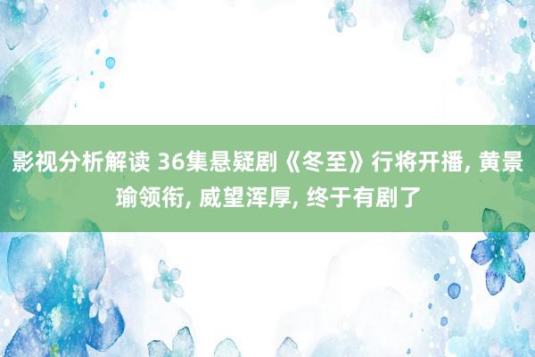 影视分析解读 36集悬疑剧《冬至》行将开播, 黄景瑜领衔, 威望浑厚, 终于有剧了