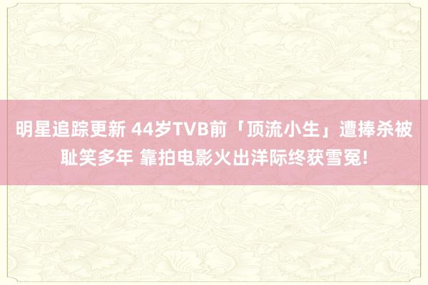 明星追踪更新 44岁TVB前「顶流小生」遭捧杀被耻笑多年 靠拍电影火出洋际终获雪冤!