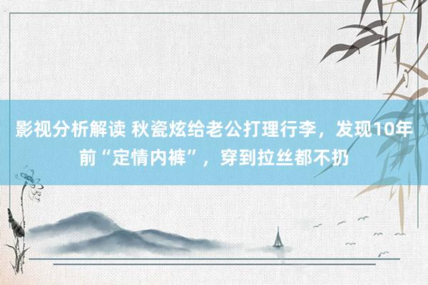 影视分析解读 秋瓷炫给老公打理行李，发现10年前“定情内裤”，穿到拉丝都不扔