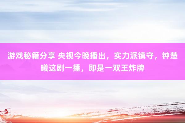 游戏秘籍分享 央视今晚播出，实力派镇守，钟楚曦这剧一播，即是一双王炸牌