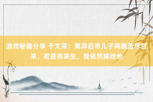 游戏秘籍分享 于文采：离异后带儿子再醮苦尽甘来，若是有来生，我依然嫁给他