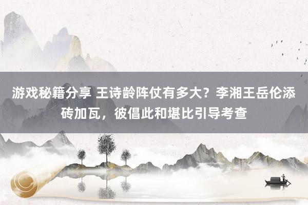 游戏秘籍分享 王诗龄阵仗有多大？李湘王岳伦添砖加瓦，彼倡此和堪比引导考查