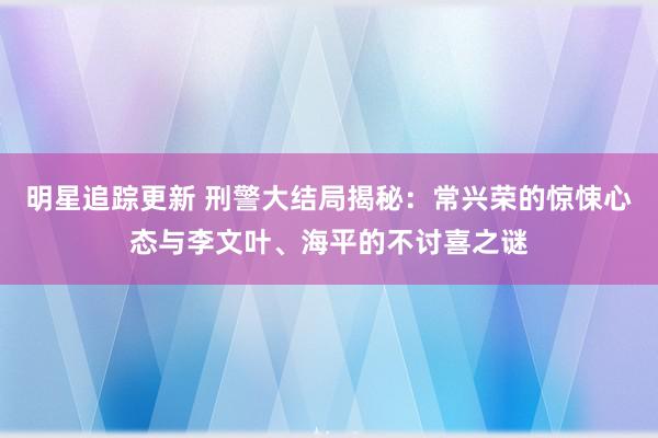 明星追踪更新 刑警大结局揭秘：常兴荣的惊悚心态与李文叶、海平的不讨喜之谜