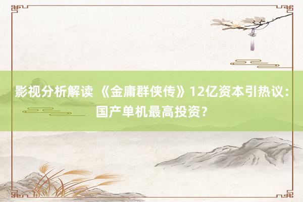 影视分析解读 《金庸群侠传》12亿资本引热议：国产单机最高投资？