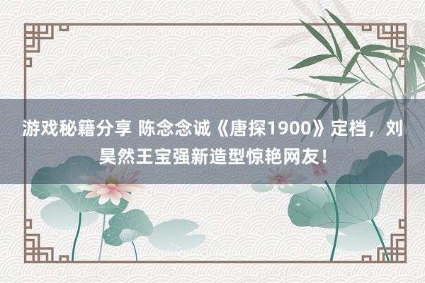 游戏秘籍分享 陈念念诚《唐探1900》定档，刘昊然王宝强新造型惊艳网友！