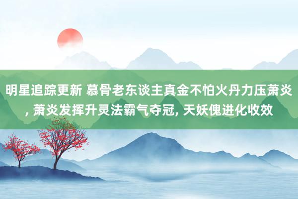 明星追踪更新 慕骨老东谈主真金不怕火丹力压萧炎, 萧炎发挥升灵法霸气夺冠, 天妖傀进化收效