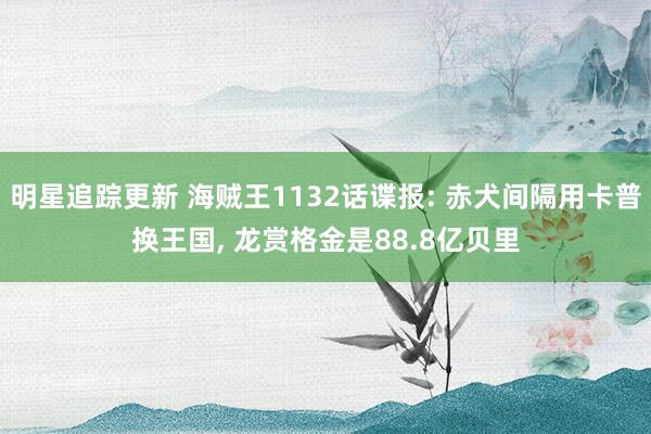 明星追踪更新 海贼王1132话谍报: 赤犬间隔用卡普换王国, 龙赏格金是88.8亿贝里