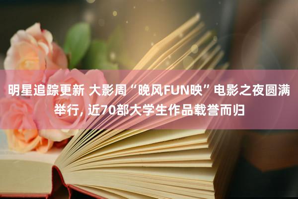 明星追踪更新 大影周“晚风FUN映”电影之夜圆满举行, 近70部大学生作品载誉而归