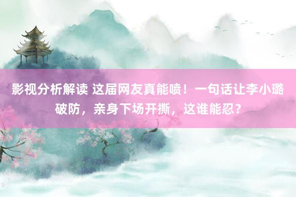 影视分析解读 这届网友真能喷！一句话让李小璐破防，亲身下场开撕，这谁能忍？