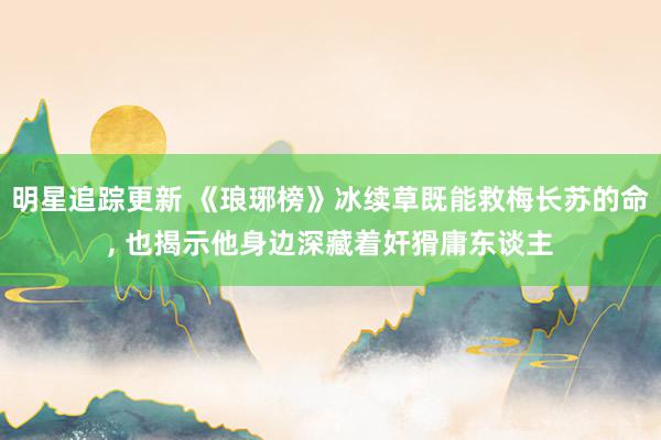 明星追踪更新 《琅琊榜》冰续草既能救梅长苏的命, 也揭示他身边深藏着奸猾庸东谈主