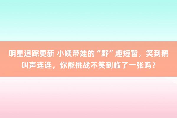 明星追踪更新 小姨带娃的“野”趣短暂，笑到鹅叫声连连，你能挑战不笑到临了一张吗？