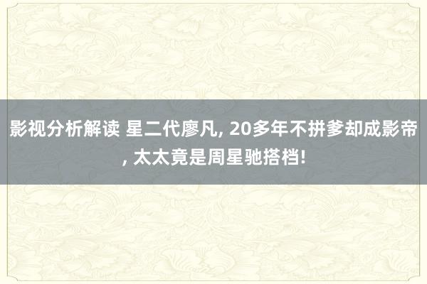 影视分析解读 星二代廖凡, 20多年不拼爹却成影帝, 太太竟是周星驰搭档!