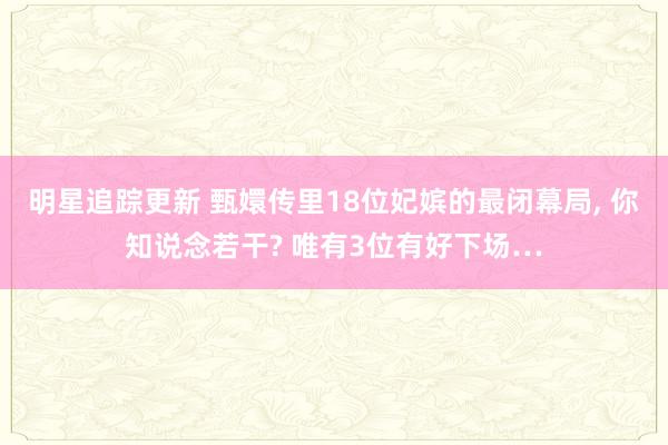 明星追踪更新 甄嬛传里18位妃嫔的最闭幕局, 你知说念若干? 唯有3位有好下场…