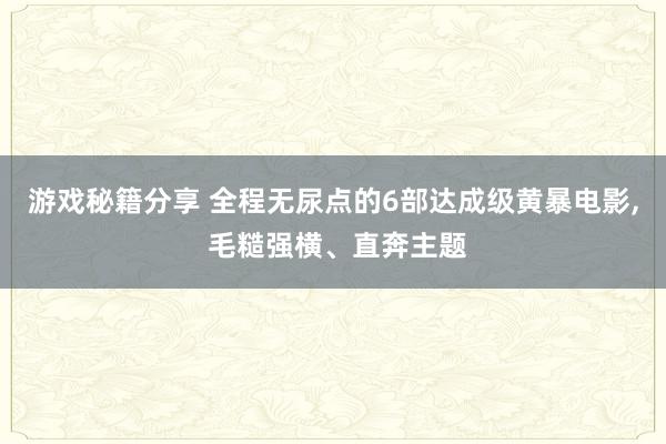 游戏秘籍分享 全程无尿点的6部达成级黄暴电影, 毛糙强横、直奔主题