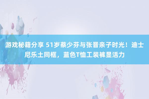 游戏秘籍分享 51岁蔡少芬与张晋亲子时光！迪士尼乐土同框，蓝色T恤工装裤显活力