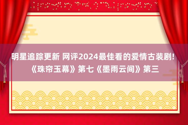 明星追踪更新 网评2024最佳看的爱情古装剧! 《珠帘玉幕》第七《墨雨云间》第三