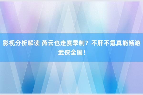 影视分析解读 燕云也走赛季制？不肝不氪真能畅游武侠全国！