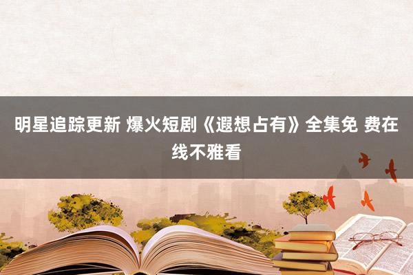 明星追踪更新 爆火短剧《遐想占有》全集免 费在线不雅看