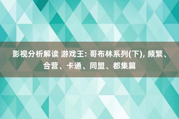 影视分析解读 游戏王: 哥布林系列(下), 频繁、合营、卡通、同盟、都集篇