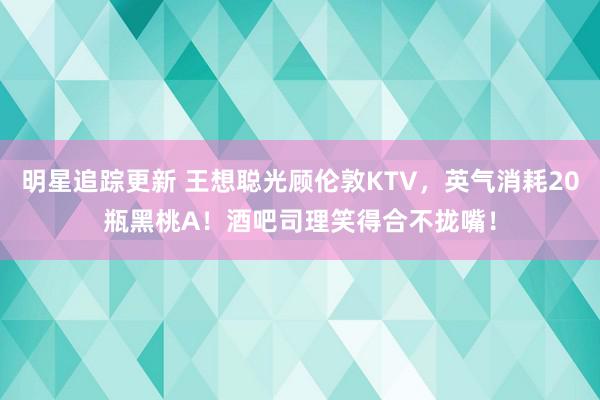 明星追踪更新 王想聪光顾伦敦KTV，英气消耗20瓶黑桃A！酒吧司理笑得合不拢嘴！