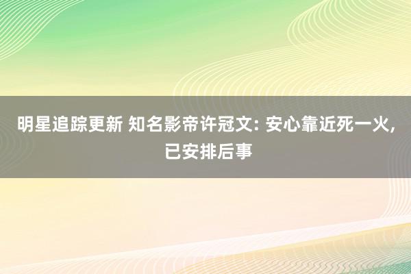 明星追踪更新 知名影帝许冠文: 安心靠近死一火, 已安排后事