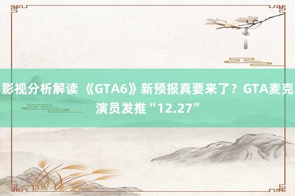 影视分析解读 《GTA6》新预报真要来了？GTA麦克演员发推“12.27”