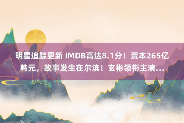 明星追踪更新 IMDB高达8.1分！资本265亿韩元，故事发生在尔滨！玄彬领衔主演…